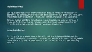 Impuestos directos:
Son aquellos que se aplican a la manifestación directa e inmediata de la capacidad
económica del contribuyente: la obtención de un patrimonio que genere una renta. Estos
impuestos gravan la riqueza en sí misma. Por ejemplo, impuestos sobre sucesiones.
También pueden abordarse como los que recaen directamente sobre las personas o
empresas. Así tenemos que los impuestos sobre la renta, al enriquecimiento, o por
concepto de trámites personales también son impuestos directos.
Impuestos indirectos:
Son los que se generan por una manifestación indirecta de la capacidad económica:
circulación de riqueza por actos de consumo o por transmisión. En estos casos se grava la
utilización de la riqueza. Un ejemplo sería el IVA. Estos tributos se imponen a bienes y
servicios.
 