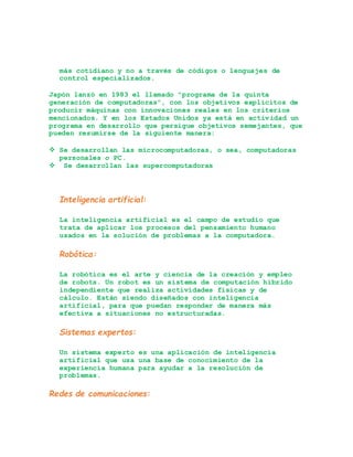más cotidiano y no a través de códigos o lenguajes de
control especializados.
Japón lanzó en 1983 el llamado "programa de la quinta
generación de computadoras", con los objetivos explícitos de
producir máquinas con innovaciones reales en los criterios
mencionados. Y en los Estados Unidos ya está en actividad un
programa en desarrollo que persigue objetivos semejantes, que
pueden resumirse de la siguiente manera:
 Se desarrollan las microcomputadoras, o sea, computadoras
personales o PC.
 Se desarrollan las supercomputadoras
Inteligencia artificial:
La inteligencia artificial es el campo de estudio que
trata de aplicar los procesos del pensamiento humano
usados en la solución de problemas a la computadora.
Robótica:
La robótica es el arte y ciencia de la creación y empleo
de robots. Un robot es un sistema de computación híbrido
independiente que realiza actividades físicas y de
cálculo. Están siendo diseñados con inteligencia
artificial, para que puedan responder de manera más
efectiva a situaciones no estructuradas.
Sistemas expertos:
Un sistema experto es una aplicación de inteligencia
artificial que usa una base de conocimiento de la
experiencia humana para ayudar a la resolución de
problemas.
Redes de comunicaciones:
 