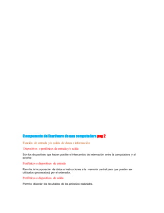 Componente delhardware deuna computadora pag 2
Función de entrada y/o salida de datos e información
Dispositivos o periféricos de entrada y/o salida
Son los dispositivos que hacen posible el intercambio de información entre la computadora y el
exterior.
Periféricos o dispositivos de entrada
Permite la incorporación de datos e instrucciones a la memoria central para que puedan ser
utilizados (procesados) por el ordenador.
Periféricos o dispositivos de salida
Permite observar los resultados de los procesos realizados.
 