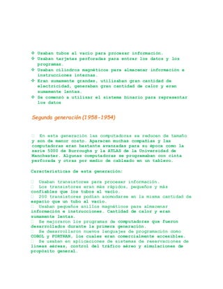  Usaban tubos al vacío para procesar información.
 Usaban tarjetas perforadas para entrar los datos y los
programas.
 Usaban cilindros magnéticos para almacenar información e
instrucciones internas.
 Eran sumamente grandes, utilizaban gran cantidad de
electricidad, generaban gran cantidad de calor y eran
sumamente lentas.
 Se comenzó a utilizar el sistema binario para representar
los datos
Segunda generación (1958-1954)
y son de menor costo. Aparecen muchas compañías y las
computadoras eran bastante avanzadas para su época como la
serie 5000 de Burroughs y la ATLAS de la Universidad de
Manchester. Algunas computadoras se programaban con cinta
perforada y otras por medio de cableado en un tablero.
Características de esta generación:
confiables que los tubos al vacío.
espacio que un tubo al vacío.
información e instrucciones. Cantidad de calor y eran
sumamente lentas.
computadoras que fueron
desarrollados durante la primera generación.
COBOL y FORTRAN, los cuales eran comercialmente accesibles.
líneas aéreas, control del tráfico aéreo y simulaciones de
propósito general.
 
