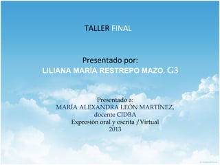 TALLER FINAL
Presentado por:
LILIANA MARÍA RESTREPO MAZO, G3
Presentado a:
MARÍA ALEXANDRA LEÓN MARTÍNEZ,
docente CIDBA
Expresión oral y escrita /Virtual
2013
 