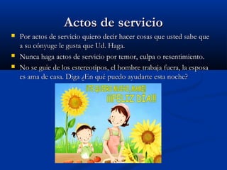 Actos de servicioActos de servicio
 Por actos de servicio quiero decir hacer cosas que usted sabe quePor actos de servicio quiero decir hacer cosas que usted sabe que
a su cónyuge le gusta que Ud. Haga.a su cónyuge le gusta que Ud. Haga.
 Nunca haga actos de servicio por temor, culpa o resentimiento.Nunca haga actos de servicio por temor, culpa o resentimiento.
 No se guie de los estereotipos, el hombre trabaja fuera, la esposaNo se guie de los estereotipos, el hombre trabaja fuera, la esposa
es ama de casa. Diga ¿En qué puedo ayudarte esta noche?es ama de casa. Diga ¿En qué puedo ayudarte esta noche?
 