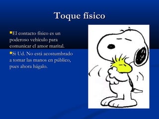Toque físicoToque físico
El contacto físico es unEl contacto físico es un
poderoso vehículo parapoderoso vehículo para
comunicar el amor marital.comunicar el amor marital.
Si Ud. No está acostumbradoSi Ud. No está acostumbrado
a tomar las manos en público,a tomar las manos en público,
pues ahora hágalo.pues ahora hágalo.
 