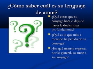 ¿Cómo saber cuál es su lenguaje¿Cómo saber cuál es su lenguaje
de amor?de amor?
 ¿Qué cosas que su¿Qué cosas que su
cónyuge hace o deja decónyuge hace o deja de
hacer le duelen máshacer le duelen más
profundamente?profundamente?
 ¿Qué es lo que más a¿Qué es lo que más a
menudo ha pedido de sumenudo ha pedido de su
cónyuge?cónyuge?
 ¿En qué manera expresa,¿En qué manera expresa,
por lo general, su amor apor lo general, su amor a
su cónyuge?su cónyuge?
 