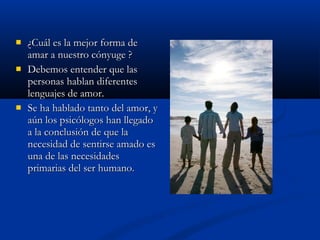  ¿Cuál es la mejor forma de¿Cuál es la mejor forma de
amar a nuestro cónyuge ?amar a nuestro cónyuge ?
 Debemos entender que lasDebemos entender que las
personas hablan diferentespersonas hablan diferentes
lenguajes de amor.lenguajes de amor.
 Se ha hablado tanto del amor, ySe ha hablado tanto del amor, y
aún los psicólogos han llegadoaún los psicólogos han llegado
a la conclusión de que laa la conclusión de que la
necesidad de sentirse amado esnecesidad de sentirse amado es
una de las necesidadesuna de las necesidades
primarias del ser humano.primarias del ser humano.
 