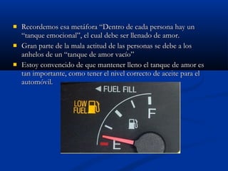 Recordemos esa metáfora “Dentro de cada persona hay unRecordemos esa metáfora “Dentro de cada persona hay un
“tanque emocional”, el cual debe ser llenado de amor.“tanque emocional”, el cual debe ser llenado de amor.
 Gran parte de la mala actitud de las personas se debe a losGran parte de la mala actitud de las personas se debe a los
anhelos de un “tanque de amor vacío”anhelos de un “tanque de amor vacío”
 Estoy convencido de que mantener lleno el tanque de amor esEstoy convencido de que mantener lleno el tanque de amor es
tan importante, como tener el nivel correcto de aceite para eltan importante, como tener el nivel correcto de aceite para el
automóvil.automóvil.
 