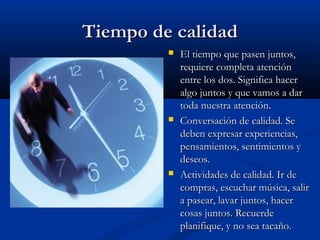 Tiempo de calidadTiempo de calidad
 El tiempo que pasen juntos,El tiempo que pasen juntos,
requiere completa atenciónrequiere completa atención
entre los dos. Significa hacerentre los dos. Significa hacer
algo juntos y que vamos a daralgo juntos y que vamos a dar
toda nuestra atención.toda nuestra atención.
 Conversación de calidad. SeConversación de calidad. Se
deben expresar experiencias,deben expresar experiencias,
pensamientos, sentimientos ypensamientos, sentimientos y
deseos.deseos.
 Actividades de calidad. Ir deActividades de calidad. Ir de
compras, escuchar música, salircompras, escuchar música, salir
a pasear, lavar juntos, hacera pasear, lavar juntos, hacer
cosas juntos. Recuerdecosas juntos. Recuerde
planifique, y no sea tacaño.planifique, y no sea tacaño.
 