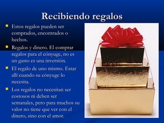 Recibiendo regalosRecibiendo regalos
 Estos regalos pueden serEstos regalos pueden ser
comprados, encontrados ocomprados, encontrados o
hechos.hechos.
 Regalos y dinero. El comprarRegalos y dinero. El comprar
regalos para el cónyuge, no esregalos para el cónyuge, no es
un gasto es una inversión.un gasto es una inversión.
 El regalo de uno mismo. EstarEl regalo de uno mismo. Estar
allí cuando su cónyuge loallí cuando su cónyuge lo
necesita.necesita.
 Los regalos no necesitan serLos regalos no necesitan ser
costosos ni deben sercostosos ni deben ser
semanales, pero para muchos susemanales, pero para muchos su
valor no tiene que ver con elvalor no tiene que ver con el
dinero, sino con el amor.dinero, sino con el amor.
 