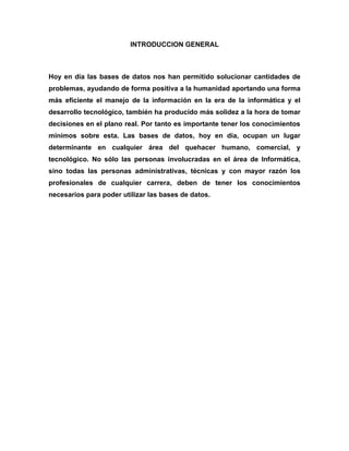 INTRODUCCION GENERAL



Hoy en día las bases de datos nos han permitido solucionar cantidades de
problemas, ayudando de forma positiva a la humanidad aportando una forma
más eficiente el manejo de la información en la era de la informática y el
desarrollo tecnológico, también ha producido más solidez a la hora de tomar
decisiones en el plano real. Por tanto es importante tener los conocimientos
mínimos sobre esta. Las bases de datos, hoy en día, ocupan un lugar
determinante en cualquier área del quehacer humano, comercial, y
tecnológico. No sólo las personas involucradas en el área de Informática,
sino todas las personas administrativas, técnicas y con mayor razón los
profesionales de cualquier carrera, deben de tener los conocimientos
necesarios para poder utilizar las bases de datos.
 