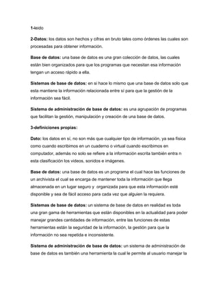 1-leido

2-Datos: los datos son hechos y cifras en bruto tales como órdenes las cuales son
procesadas para obtener información.

Base de datos: una base de datos es una gran colección de datos, las cuales
están bien organizados para que los programas que necesitan esa información
tengan un acceso rápido a ella.

Sistemas de base de datos: en si hace lo mismo que una base de datos solo que
esta mantiene la información relacionada entre sí para que la gestión de la
información sea fácil.

Sistema de administración de base de datos: es una agrupación de programas
que facilitan la gestión, manipulación y creación de una base de datos.

3-definiciones propias:

Dato: los datos en sí, no son más que cualquier tipo de información, ya sea física
como cuando escribimos en un cuaderno o virtual cuando escribimos en
computador, además no solo se refiere a la información escrita también entra n
esta clasificación los videos, sonidos e imágenes.

Base de datos: una base de datos es un programa el cual hace las funciones de
un archivista el cual se encarga de mantener toda la información que llega
almacenada en un lugar seguro y organizada para que esta información esté
disponible y sea de fácil acceso para cada vez que alguien la requiera.

Sistemas de base de datos: un sistema de base de datos en realidad es toda
una gran gama de herramientas que están disponibles en la actualidad para poder
manejar grandes cantidades de información, entre las funciones de estas
herramientas están la seguridad de la información, la gestión para que la
información no sea repetida e inconsistente.

Sistema de administración de base de datos: un sistema de administración de
base de datos es también una herramienta la cual le permite al usuario manejar la
 