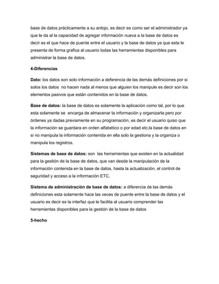 base de datos prácticamente a su antojo, es decir es como ser el administrador ya
que le da al la capacidad de agregar información nueva a la base de datos es
decir es el que hace de puente entre el usuario y la base de datos ya que esta le
presenta de forma grafica al usuario todas las herramientas disponibles para
administrar la base de datos.

4-Diferencias

Dato: los datos son solo información a deferencia de las demás definiciones por si
solos los datos no hacen nada al menos que alguien los manipule es decir son los
elementos pasivos que están contenidos en la base de datos.

Base de datos: la base de datos es solamente la aplicación como tal, por lo que
esta solamente se encarga de almacenar la información y organizarla pero por
órdenes ya dadas previamente en su programación, es decir el usuario quiso que
la información se guardara en orden alfabético o por edad etc.la base de datos en
si no manipula la información contenida en ella solo la gestiona y la organiza o
manipula los registros.

Sistemas de base de datos: son las herramientas que existen en la actualidad
para la gestión de la base de datos, que van desde la manipulación de la
información contenida en la base de datos, hasta la actualización, el control de
seguridad y acceso a la información ETC.

Sistema de administración de base de datos: a diferencia de las demás
definiciones esta solamente hace las veces de puente entre la base de datos y el
usuario es decir es la interfaz que le facilita al usuario comprender las
herramientas disponibles para la gestión de la base de datos

5-hecho
 