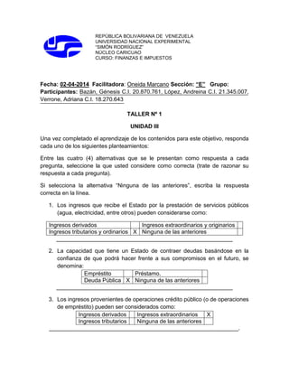 REPÚBLICA BOLIVARIANA DE VENEZUELA
UNIVERSIDAD NACIONAL EXPERIMENTAL
“SIMÓN RODRÍGUEZ”
NÚCLEO CARICUAO
CURSO: FINANZAS E IMPUESTOS
Fecha: 02-04-2014 Facilitadora: Oneida Marcano Sección: “E” Grupo:
Participantes: Bazán, Génesis C.I. 20.870.761, López, Andreina C.I. 21.345.007,
Verrone, Adriana C.I. 18.270.643
TALLER Nº 1
UNIDAD III
Una vez completado el aprendizaje de los contenidos para este objetivo, responda
cada uno de los siguientes planteamientos:
Entre las cuatro (4) alternativas que se le presentan como respuesta a cada
pregunta, seleccione la que usted considere como correcta (trate de razonar su
respuesta a cada pregunta).
Si selecciona la alternativa “Ninguna de las anteriores”, escriba la respuesta
correcta en la línea.
1. Los ingresos que recibe el Estado por la prestación de servicios públicos
(agua, electricidad, entre otros) pueden considerarse como:
Ingresos derivados Ingresos extraordinarios y originarios
Ingresos tributarios y ordinarios X Ninguna de las anteriores
________________________________________________________
2. La capacidad que tiene un Estado de contraer deudas basándose en la
confianza de que podrá hacer frente a sus compromisos en el futuro, se
denomina:
Empréstito Préstamo.
Deuda Pública X Ninguna de las anteriores
________________________________________________________
3. Los ingresos provenientes de operaciones crédito público (o de operaciones
de empréstito) pueden ser considerados como:
Ingresos derivados Ingresos extraordinarios X
Ingresos tributarios Ninguna de las anteriores
____________________________________________________________.
 