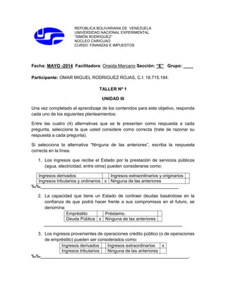 REPÚBLICA BOLIVARIANA DE VENEZUELA
UNIVERSIDAD NACIONAL EXPERIMENTAL
“SIMÓN RODRÍGUEZ”
NÚCLEO CARICUAO
CURSO: FINANZAS E IMPUESTOS
Fecha: MAYO -2014 Facilitadora: Oneida Marcano Sección: “E” Grupo: ____
Participante: OMAR MIGUEL RODRIGUEZ ROJAS, C.I: 18.715.184.
TALLER Nº 1
UNIDAD III
Una vez completado el aprendizaje de los contenidos para este objetivo, responda
cada uno de los siguientes planteamientos:
Entre las cuatro (4) alternativas que se le presentan como respuesta a cada
pregunta, seleccione la que usted considere como correcta (trate de razonar su
respuesta a cada pregunta).
Si selecciona la alternativa “Ninguna de las anteriores”, escriba la respuesta
correcta en la línea.
1. Los ingresos que recibe el Estado por la prestación de servicios públicos
(agua, electricidad, entre otros) pueden considerarse como:
Ingresos derivados Ingresos extraordinarios y originarios
Ingresos tributarios y ordinarios x Ninguna de las anteriores
‰‰________________________________________________________
2. La capacidad que tiene un Estado de contraer deudas basándose en la
confianza de que podrá hacer frente a sus compromisos en el futuro, se
denomina:
Empréstito Préstamo.
Deuda Pública x Ninguna de las anteriores
________________________________________________________
3. Los ingresos provenientes de operaciones crédito público (o de operaciones
de empréstito) pueden ser considerados como:
Ingresos derivados Ingresos extraordinarios x
Ingresos tributarios Ninguna de las anteriores
‰‰____________________________________________________________.
 
