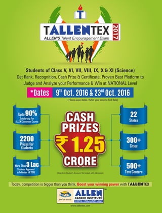 www.tallentex.com
2017
T TEXALLENALLEN'S Talent Encouragement Exam
Today, competition is bigger than you think. with TALLENTEXBoost your winning power
3 LacMore Than
Students Appeared
in Tallentex till 2016
2200
Prizes for
Students
90%Upto
Scholarship For
ALLEN Classroom Course
300+
Cities
500+
Test Centers
22
States
(*Zone-wise dates. Refer your zone to find date)
Students of Class V, VI, VII, VIII, IX, X & XI (Science)
Get Rank, Recognition, Cash Prize & Certificate, Proven Best Platform to
Judge and Analyze your Performance & Win at NATIONAL Level
th rd
9 Oct. 2016 & 23 Oct. 2016*Dates
(Directly in Student's Account, Not Linked with Admission)
 