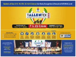 Apply
the
Knowledge
Test the
Curriculum
Learnt till now
Compete with
all Talented
Students
Develop Mind
for Competitive
Environment
Set Goals
of Personal
Improvement
Earn Cash
Reward &
Scholarship
Get Valuable
Mentoring
from Experts
Today, competition is bigger than you think. withBoost your winning power T TEXALLEN
A Specially Designed Initiative
to Encourage Young Talent by
Students of ClassV,VI,VII,VIII, IX, X & XI (Science) Get Rank, Recognition & Reward at NATIONAL Level
2016
T TEXALLENALLEN'S Talent Encouragement Exam
The National Toppers of
TALLENTEX 2015 were
felicitated with cash prizes of
` 1 crore 20 lakh in Success
Power Session, organized by
ALLEN Career Institute on
25th December, 2014 at Kota.
This dynamic & colourful
event was graced by many
eminent personalities.
Last year TALLENTEX 2015
set unprecedented benchmark
with conduction
at 476 test centers
in 274 cities
21 statesacross
having participation of
1,78,755 students.
Competitive Success Index (CSI)
Success Power Session (SPS)
ALLEN Scholarships (2016-17)
More Benefits
*Zone-wise dates. Refer your zone to find date(Directly by Cheque, Not Linked with Admission)
` 1.25 CroreCash Rewards for
toth th
Class 5 11 Students
TALLENTEX 2016 Dates
&
th th
4 Oct.* 18 Oct.* 2015
 