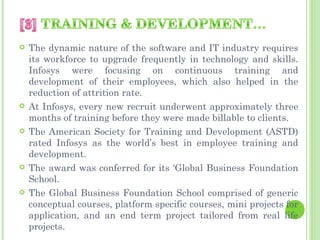    The dynamic nature of the software and IT industry requires
    its workforce to upgrade frequently in technology and skills.
    Infosys were focusing on continuous training and
    development of their employees, which also helped in the
    reduction of attrition rate.
   At Infosys, every new recruit underwent approximately three
    months of training before they were made billable to clients.
   The American Society for Training and Development (ASTD)
    rated Infosys as the world’s best in employee training and
    development.
   The award was conferred for its ‘Global Business Foundation
    School.
   The Global Business Foundation School comprised of generic
    conceptual courses, platform specific courses, mini projects for
    application, and an end term project tailored from real life
    projects.
 