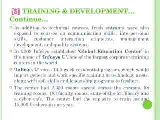    In addition to technical courses, fresh entrants were also
    exposed to courses on communication skills, interpersonal
    skills, customer interaction etiquettes, management
    development, and quality systems.
   In 2005 Infosys established ‘Global Education Center’ in
    the name of ‘Infosys U’, one of the largest corporate training
    centers in the world.
   ‘Infosys U’ ran a 14.5 week residential program, which would
    impart generic and work specific training in technology areas,
    along with soft skills and leadership programs to freshers.
   The center had 2,350 rooms spread across the campus, 58
    training rooms, 183 faculty rooms, state-of-the-art library and
    a cyber cafe. The center had the capacity to train around
    15,000 freshers in one year.
 