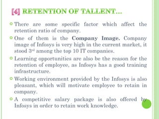  There are some specific factor which affect the
  retention ratio of company.
 One of them is the Company Image. Company
  image of Infosys is very high in the current market, it
  stood 3rd among the top 10 IT companies.
 Learning opportunities are also be the reason for the
  retention of employee, as Infosys has a good training
  infrastructure.
 Working environment provided by the Infosys is also
  pleasant, which will motivate employee to retain in
  company.
 A competitive salary package is also offered by
  Infosys in order to retain work knowledge.
 