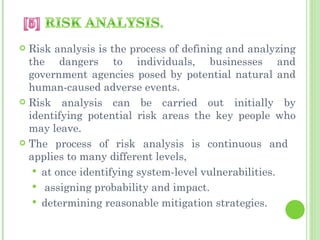  Risk analysis is the process of defining and analyzing
  the dangers to individuals, businesses and
  government agencies posed by potential natural and
  human-caused adverse events.
 Risk analysis can be carried out initially by
  identifying potential risk areas the key people who
  may leave.
 The process of risk analysis is continuous and
  applies to many different levels,
    at once identifying system-level vulnerabilities.
    assigning probability and impact.
    determining reasonable mitigation strategies.
 
