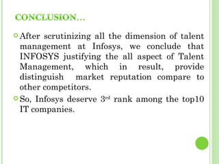  After scrutinizing all the dimension of talent
  management at Infosys, we conclude that
  INFOSYS justifying the all aspect of Talent
  Management, which in result, provide
  distinguish market reputation compare to
  other competitors.
 So, Infosys deserve 3rd rank among the top10
  IT companies.
 