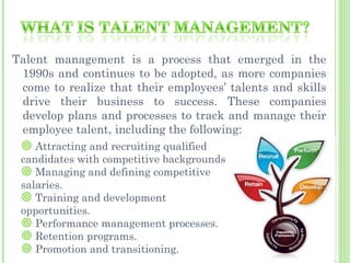 Talent management is a process that emerged in the
 1990s and continues to be adopted, as more companies
 come to realize that their employees’ talents and skills
 drive their business to success. These companies
 develop plans and processes to track and manage their
 employee talent, including the following:
  Attracting and recruiting qualified
 candidates with competitive backgrounds
  Managing and defining competitive
 salaries.
  Training and development
 opportunities.
  Performance management processes.
  Retention programs.
  Promotion and transitioning.
 