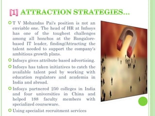  T V Mohandas Pai's position is not an
  enviable one. The head of HR at Infosys
  has one of the toughest challenges
  among all honchos at the Bangalore-
  based IT leader, finding/Attracting the
  talent needed to support the company's
  ambitious growth plans.
 Infosys gives attribute based advertising.
 Infosys has taken initiatives to catch the
  available talent pool by working with
  education regulators and academia in
  India and abroad.
 Infosys partnered 250 colleges in India
  and four universities in China and
  helped 188 faculty members with
  specialized courseware.
 Using specialist recruitment services
 
