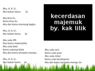 Aku..A..K..U..
Aku bukan kamu 2x
Aku bisa ini,
Kamu bisa itu
Aku dan kamu memang begitu
Aku..A..K..U..
Aku bukan kamu 2x
Aku suka IPA
Dan kamu matematika
Aku suka bola
Kamu sukanya biola
Aku dan kamu ternyata mampu
Aku..A..K..U..
Aku bukan kamu 2x
Aku suka seni
Kamu suka puisi
Aku suka relasi
Kamu suka berekspresi
Aku dan kamu ternyata mampu 2x
 