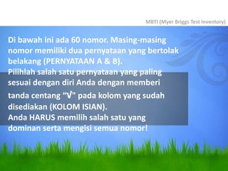 Di bawah ini ada 60 nomor. Masing-masing
nomor memiliki dua pernyataan yang bertolak
belakang (PERNYATAAN A & B).
Pilihlah salah satu pernyataan yang paling
sesuai dengan diri Anda dengan memberi
tanda centang “√" pada kolom yang sudah
disediakan (KOLOM ISIAN).
Anda HARUS memilih salah satu yang
dominan serta mengisi semua nomor!
MBTI (Myer Briggs Test Inventory)
 