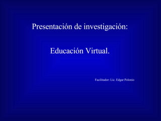 Presentación de investigación: Educación Virtual. Facilitador: Lic. Edgar Polonio 