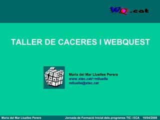 TALLER DE CACERES I WEBQUEST


                                  Maria del Mar Lluelles Perera
                                  www.xtec.cat/~mlluelle
                                  mlluelle@xtec.cat




Maria del Mar Lluelles Perera   Jornada de Formació Inicial dels programes TIC i ECA   16/04/2008
 
