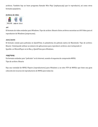 archivos. También hay un buen programa llamado Win Play! (wplnyxx.zip) que lo reproducirá, así como otros
formatos populares.


Archivos de vídeo




.avi
El formato de video estándar para Windows. Tipo de archivo: Binario Estos archivos necesitan un AVI Video para el
reproductor de Windows (aviprox.exe).


.mov/.movie
El formato común para películas en QuickTime, la plataforma de película nativa de Macintosh. Tipo de archivo:
Binario Usted puede utilizar un número de aplicaciones para reproducir archivos .mov incluyendo el
Sparkle o el MoviePlayer en la Mac, y QuickTime para Windows.


.mpg/mpeg
Un formato estándar para “películas” en la Internet, usando el esquema de compresión MPEG.
Tipo de archivo: Binario


Hay una variedad de MPEG Players (reproductores) para Windows y un sitio FTP de MPEGs que tiene una gran
colección de recursos de reproductores de MPEG para todas las
 