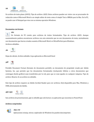 .txt


Un archivo de texto plano (ASCII). Tipo de archivo: ASCII. Estos archivos pueden ser vistos con un procesador de
redacción como el Microsoft Word o un simple editor de texto como el simple Text o BBEdit para la Mac. En la PC,
se puede usar el Notepad que vino con su sistema operativo Windows.




Documentos con formato
       .doc
       Un formato de PC común para archivos de textos formateados. Tipo de archivo: ASCII. Aunque
ocasionalmente pudiera encontrarse archivos con esta extensión que no son documentos de texto, normalmente
son documentos que fueron creados usando el Microsoft Word o el WordPerfect para Windows.
Archivos editables.


.xls


Hojas de cálculo. Archivo editable. Cuya aplicación es Microsoft Excel


.pdf


Portable Document Format (formato de documento portátil), un documento de propiedad creado por Adobe
Systems, Inc. que permite que los documentos formateados (incluyendo folletos u otros documentos que
contengan diseño gráfico) sean transferidos por la red, para que se vean iguales en cualquier máquina. Tipo de
archivo: Binario. Es un archivo no editable.


Este tipo de archivo requiere un Adobe Acrobat Reader para ver archivos. Está disponible para Mac, Windows y
UNIX, directamente de Adobe.


.ppt o pps


Son archivos de presentaciones, ppt es editable pps solo lectura. La aplicación que necesitan es PowerPoint


Archivos comprimidos


             .zip y. rar
             Aplicaciones winzip, winrar, explorador de Windows los pueden descomprimir.
 