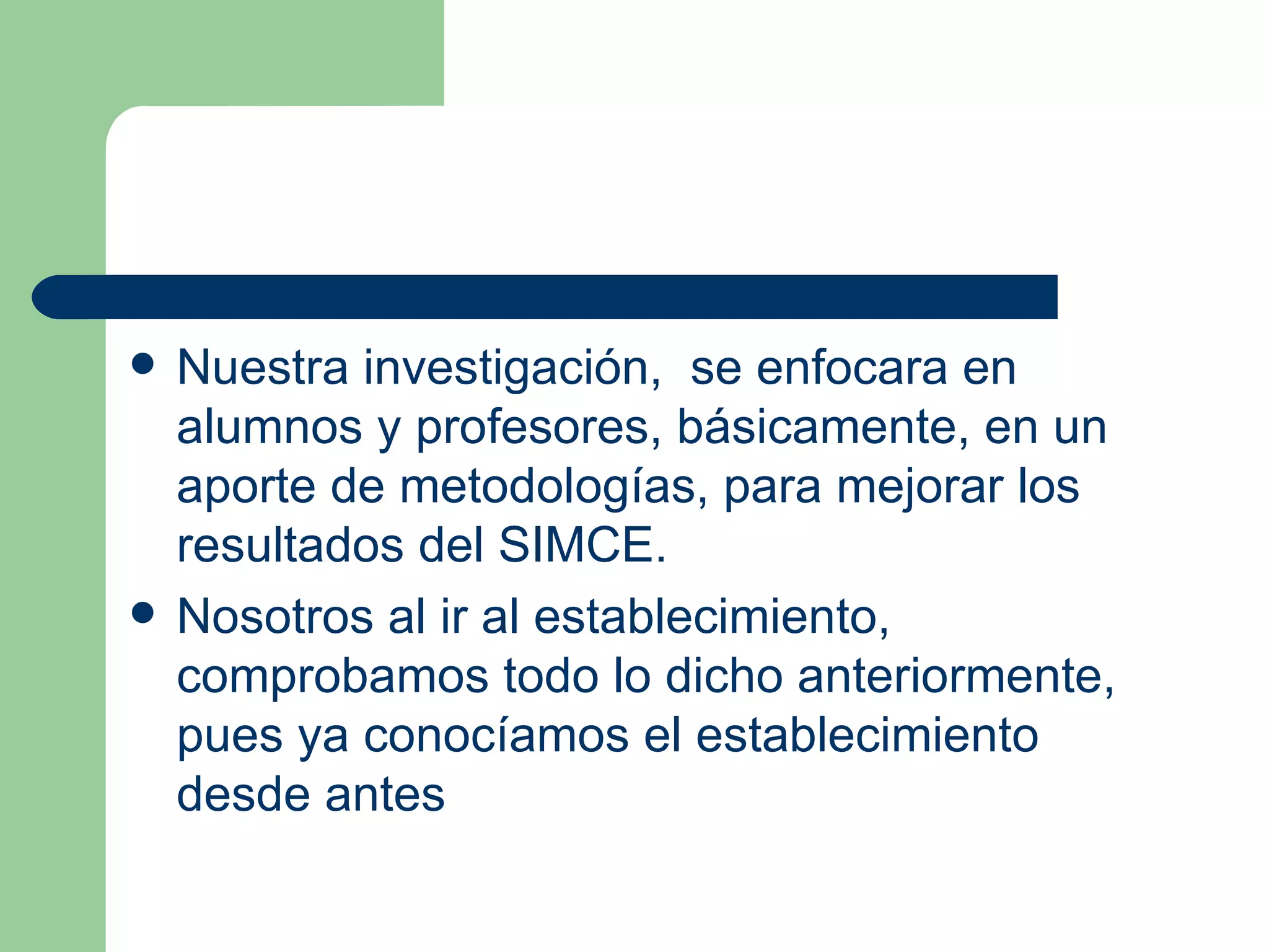 Nuestra investigación,  se enfocara en alumnos y profesores, básicamente, en un aporte de metodologías, para mejorar los resultados del SIMCE. Nosotros al ir al establecimiento, comprobamos todo lo dicho anteriormente, pues ya conocíamos el establecimiento desde antes 
