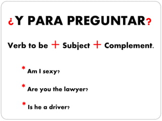 ¿Y PARA PREGUNTAR?
Verb to be +Subject +Complement.
*Are you the lawyer?
*Is he a driver?
*Am I sexy?
 