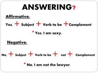 ANSWERING?
Affirmative:
Yes, +Subject +Verb to be +Complement
* Yes, I am sexy.
Negative:
No, +Subject +Verb to be + not + Complement
* No, I am not the lawyer.
 