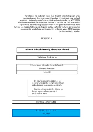 Pero lo que no pudieron hacer más de 3000 años lo lograron unas
cuantas décadas de modernidad. Cuando a principios de este siglo el
arquitecto italiano Ernesto Schaparelli descubrió la tumba de NEFERTARI
mientras excavaba en Set Neferu (el solar de la hermosura), únicamente los
saqueadores de centurias pasadas habían osado perturbar la belleza de la
tumba. Los frescos habían perdido parte del su esplendor natural, pero seguían
conservando una belleza casi intacta. Sin embargo, ya en 1940 las cosas
habían cambiado mucho.
EJERCICIO 8
Informe sobre Internet y el mundo laboral.
Búsqueda de empleo.
Formación.
Bordes y sombreados
CURSO DE OFFICE
WORD
En algunas ocasiones podemos no
necesitar unos bordes completos y utilizar
los bordes sólo para resaltar un párrafo.
Cuando aplicamos bordes al texto no
da muy buen resultado, pero si el
sombreado al texto.
Informe sobre Internet y el mundo laboral.
Trabajo de fin de curso
 