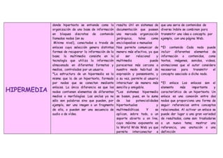 HIPERMEDIA
donde hipertexto se entiende como la
organización de una base de información
en bloques discretos de contenido
llamados nodos (en su
Mínimo nivel), conectados a través de
enlaces cuya selección genera distintas
formas de recuperar la información de la
base; la multimedia consiste en la
tecnología que utiliza la información
almacenada en diferentes formatos y
medios, controlados por un usuario.
*La estructura de un hipermedia es la
misma que la de un hipertexto, formado
por nodos que se conectan mediante
enlaces. La única diferencia es que los
nodos contienen elementos de diferentes
medios o morfologías. Las anclas ya no
sólo son palabras sino que pueden, por
ejemplo, ser una imagen o un fragmento
de ella, o pueden ser una secuencia de
audio o de vídeo.
resulta útil en sistemas de
documentación que poseen
una marcada organización
jerárquica, tales como
enciclopedias o manuales
Nos permite comunicar de
manera más efectiva, ya que
al ser relacional y
multimedia puede
parecernos más cercana a
nuestro modo habitual de
expresión y pensamiento, y
a su vez, permite al usuario
interactuar de manera más
sencilla y amigable.
*Los sistemas hipermedia
se basan, pues, en la suma
de las potencialidades
hipertextuales y
multimediáticas. Y se
aplican, sobre todo, a un
soporte abierto u on line,
cuyo máximo exponente es
la World Wide Web ya que
permite interconectar e
que una serie de contenidos de
diversa índole se combinan para
transmitir una idea o concepto. por
ejemplo, con una página Web.
*El contenido Cada nodo puede
incluir diferentes elementos de
información o contenidos, como
textos, imágenes, sonidos, videos,
animaciones que el autor considere
necesarios para transmitir el
concepto asociado a dicho nodo.
*El enlace Los enlaces son el
elemento más importante y
característico de un hipertexto. Un
enlace es una conexión entre dos
nodos que proporciona una forma de
seguir referencias entre conceptos
relacionados. Al activar un enlace se
puede dar lugar a una gran variedad
de resultados, como son: trasladarse
a un nuevo tema; mostrar una
referencia, una anotación o una
definición
 