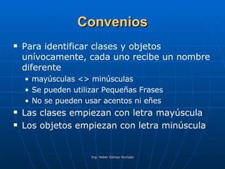 Convenios Para identificar clases y objetos unívocamente, cada uno recibe un nombre diferente mayúsculas <> minúsculas Se pueden utilizar Pequeñas Frases No se pueden usar acentos ni eñes Las clases empiezan con letra mayúscula Los objetos empiezan con letra minúscula 