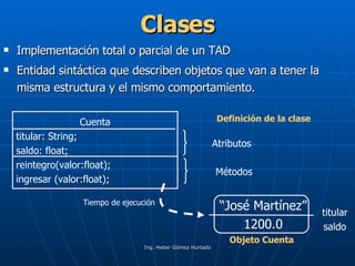 Clases Implementación total o parcial de un TAD Entidad sintáctica que describen objetos que van a tener la misma estructura y el mismo comportamiento. Cuenta titular: String; saldo: float; reintegro(valor:float); ingresar (valor:float); Definición de la clase   Atributos  Métodos “ José Martínez” 1200.0 Tiempo de ejecución   Objeto Cuenta   titular saldo 