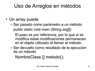 Uso de Arreglos en métodos Un array puede  Ser pasado como parámetro a un método public static void main (String arg[]) El paso es por referencia, por lo que si se  modifica estas modificaciones permanecen  en el objeto utilizado al llamar al método. Ser devuelto como resultado de la ejecución de un método NombreClase [] metodo(); 