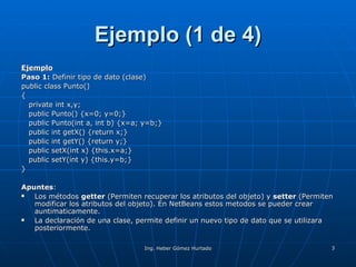 Ejemplo (1 de 4) Ejemplo Paso 1:  Definir tipo de dato (clase) public class Punto() { private int x,y; public Punto() {x=0; y=0;} public Punto(int a, int b) {x=a; y=b;} public int getX() {return x;} public int getY() {return y;} public setX(int x) {this.x=a;} public setY(int y) {this.y=b;} } Apuntes : Los métodos  getter  (Permiten recuperar los atributos del objeto) y  setter  (Permiten modificar los atributos del objeto). En NetBeans estos metodos se pueder crear auntimaticamente. La declaración de una clase, permite definir un nuevo tipo de dato que se utilizara posteriormente.  
