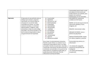 Visita guiada Camino lineal a través
del espacio de información que
puede utilizarse, por ejemplo, para
ayudar a los usuarios a
familiarizarse con los contenidos.
Hipertexto El hipertexto ha sido definido como un
enfoque para manejar y organizar
información, en el cual los datos se
almacenan en una red de nodos
conectados por enlaces. Los nodos
contienen en textos y si contienen
además gráficos, imágenes, audio,
animaciones y video, así como código
ejecutable u otra forma de datos se les
da el nombre de hipermedio, es decir,
una generalización de hipertexto.
Conectividad
Digitalidad
Estructura en red
Multimedialidad
Gradualidad
Extensibilidad
Interactividad
Usabilidad
Accesibilidad
Reusabilidad
Dinamismo
Transitoriedad
Apertura
Multisecuencialidad
No es lineal. Es eminentemente interactivo.
Permite al autor ofrecer un contexto rico en
información relacionada en torno a sus ideas
principales. Permite al usuario leer, coescribir y
comprender información más efectivamente. Si
no está bien estructurado o si el usuario no ha
desarrollado las competencias adecuadas, se
puede desorientar fácilmente. Permite
seleccionar los temas de interés.
DOCUMENTOS: conjunto de
unidades de información.
NODOS: Se trata de las porciones de
información (palabras, frases,
imágenes, etc.
ENLACES: interconectan nodos
ANCLAJES DE NODOS: inicio y
destino de cada enlace.
MAPAS DE NAVEGACIÓN: Pueden
ser índices, trayectos o sumarios.
formas básicas de acceso a la
información:
-Un sistema de navegación:
conjunto de herramientas de
navegación
-Un sistema de búsqueda y
recuperación
 