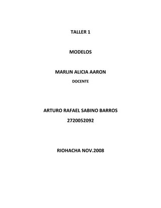 TALLER 1


         MODELOS


    MARLIN ALICIA AARON
          DOCENTE




ARTURO RAFAEL SABINO BARROS
        2720052092




    RIOHACHA NOV.2008
 