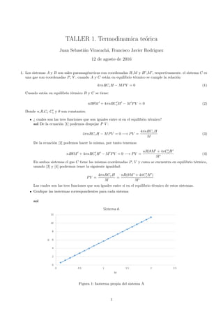 TALLER 1. Termodinamica te´orica
Juan Sebasti´an Viracach´a, Francisco Javier Rodriguez
12 de agosto de 2016
1. Los sistemas A y B son sales paramag´eneticas con coordenadas H,M y H ,M , respectivamente. el sistema C es
una gas con coordenadas P, V . cuando A y C est´an en equilibrio t´ermico se cumple la relaci´on
4πnRCcH − MPV = 0 (1)
Cuando est´an en equilibrio t´ermico B y C se tiene:
nRθM + 4πnRCcH − M PV = 0 (2)
Donde n,R,Cc Cc y θ son constantes.
¿ cuales son las tres funciones que son iguales entre si en el equilibrio t´ermico?
sol De la ecuaci´on [1] podemos despejar P V :
4πnRCcH − MPV = 0 −→ PV =
4πnRCvH
M
(3)
De la ecuaci´on [2] podemos hacer lo mismo, por tanto tenemos:
nRθM + 4πnRCcH − M PV = 0 −→ PV =
nR(θM + 4πCcH
M
(4)
En ambos sistemas el gas C tiene las mismas coordenadas P, V y como se encuentra en equilibrio t´ermico,
usando [3] y [4] podremos tener la siguiente igualdad:
PV =
4πnRCvH
M
=
nR(θM + 4πCcH )
M
Las cuales son las tres funciones que son iguales entre si en el equilibrio t´ermico de estos sistemas.
Graﬁque las isotermas correspondientes para cada sistema
sol
Figura 1: Isoterma propia del sistema A
1
 