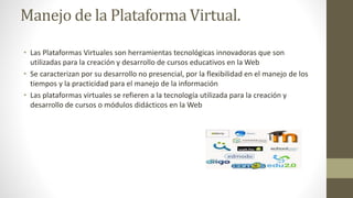 Manejo de la Plataforma Virtual.
• Las Plataformas Virtuales son herramientas tecnológicas innovadoras que son
utilizadas para la creación y desarrollo de cursos educativos en la Web
• Se caracterizan por su desarrollo no presencial, por la flexibilidad en el manejo de los
tiempos y la practicidad para el manejo de la información
• Las plataformas virtuales se refieren a la tecnología utilizada para la creación y
desarrollo de cursos o módulos didácticos en la Web
 