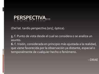 (Del lat. tardío  perspectīva [ars] , óptica). 5.  f. Punto de vista desde el cual se considera o se analiza un asunto. 6.  f. Visión, considerada en principio más ajustada a la realidad, que viene favorecida por la observación ya distante, espacial o temporalmente de cualquier hecho o fenómeno. --DRAE 