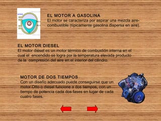 EL MOTOR A GASOLINA El motor se caracteriza por aspirar una mezcla aire-combustible (típicamente gasolina dispersa en aire).  EL MOTOR DIESEL El motor diésel es un motor térmico de combustión interna en el cual el  encendido se logra por la temperatura elevada producto de la  compresión del aire en el interior del cilindro.  MOTOR DE DOS TIEMPOS Con un diseño adecuado puede conseguirse que un motor Otto o diesel funcione a dos tiempos, con un tiempo de potencia cada dos fases en lugar de cada cuatro fases.  