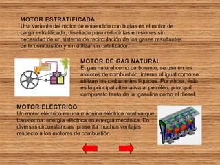 MOTOR DE GAS NATURAL El gas natural como carburante, se usa en los motores de combustión  interna al igual como se utilizan los carburantes líquidos. Por ahora, ésta  es la principal alternativa al petróleo, principal compuesto tanto de la  gasolina como el diesel. MOTOR ELECTRICO Un motor eléctrico es una máquina eléctrica rotativa que transforma  energía eléctrica en energía mecánica. En diversas circunstancias  presenta muchas ventajas respecto a los motores de combustión. MOTOR ESTRATIFICADA Una variante del motor de encendido con bujías es el motor de carga estratificada, diseñado para reducir las emisiones sin necesidad de un sistema de recirculación de los gases resultantes de la combustión y sin utilizar un catalizador. 