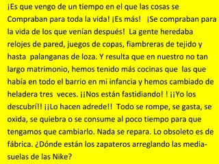 ¡Es que vengo de un tiempo en el que las cosas se  Compraban para toda la vida! ¡Es más!   ¡Se compraban para  la vida de los que venían después!  La gente heredaba  relojes de pared, juegos de copas, fiambreras de tejido y  hasta  palanganas de loza. Y resulta que en nuestro no tan  largo matrimonio, hemos tenido más cocinas que  las que  había en todo el barrio en mi infancia y hemos cambiado de  heladera tres  veces. ¡¡Nos están fastidiando! ! ¡¡Yo los  descubrí!! ¡¡Lo hacen adrede!!  Todo se rompe, se gasta, se  oxida, se quiebra o se consume al poco tiempo para que  tengamos que cambiarlo. Nada se repara. Lo obsoleto es de  fábrica. ¿Dónde están los zapateros arreglando las media- suelas de las Nike?  