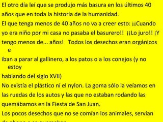 El otro día leí que se produjo más basura en los últimos 40  años que en toda la historia de la humanidad. El que tenga menos de 40 años no va a creer esto: ¡¡Cuando  yo era niño por mi casa no pasaba el basurero!!  ¡¡Lo juro!! ¡Y  tengo menos de... años!   Todos los desechos eran orgánicos e  iban a parar al gallinero, a los patos o a los conejos (y no estoy  hablando del siglo XVII) No existía el plástico ni el nylon. La goma sólo la veíamos en  las ruedas de los autos y las que no estaban rodando las  quemábamos en la Fiesta de San Juan. Los pocos desechos que no se comían los animales, servían  de abono o se quemaban.    
